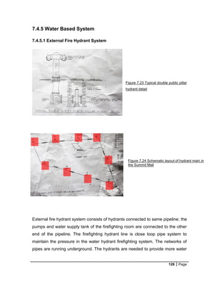 126 Page
7.4.5 Water Based System
7.4.5.1 External Fire Hydrant System
Figure 7.23 Typical double public pillar
hydrant detail
External fire hydrant system consists of hydrants connected to same pipeline; the
pumps and water supply tank of the firefighting room are connected to the other
end of the pipeline. The firefighting hydrant line is close loop pipe system to
maintain the pressure in the water hydrant firefighting system. The networks of
pipes are running underground. The hydrants are needed to provide more water
Figure 7.24 Schematic layout of hydrant main in
the Summit Mall
 