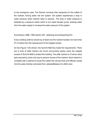127 Page
to the emergency case. The fireman connects their equipment to the outlets of
the hydrant, forcing water into the system. the system experiences a drop in
water pressure when hydrant valve is opened,. The drop in water pressure is
detected by a pressure switch which is turn starts booster pump, drawing water
from the water supply to increase the water pressure of the system.
According to UBBL 1984 section 225 : detecting and extinguishing fire
Every building shall be served by at least one fire hydrant located not more than
91.5 metres from the nearest point of fire brigade access
As the (Figure 7.24) shown, the Summit Mall has meets the requirements. There
are 9 units of pillar hydrant are found surrounding nearby every fire brigade
access of Summit Mall to protect the building. The pillar hydrant is of sluice valve
type secured by chain and cap to prevent misuse of the hydrant. Each hydrant is
complete with a cabinet to house the rubber line canvas hose and diffuser nozzle.
And the water directly connected from JabatanBekalan Air (JBA) main.
 