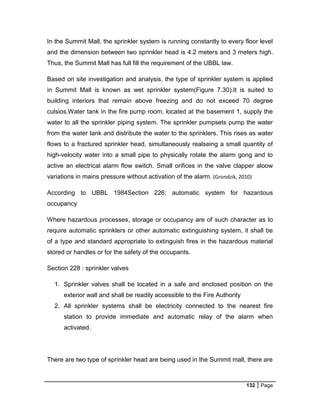 132 Page
In the Summit Mall, the sprinkler system is running constantly to every floor level
and the dimension between two sprinkler head is 4.2 meters and 3 meters high.
Thus, the Summit Mall has full fill the requirement of the UBBL law.
Based on site investigation and analysis, the type of sprinkler system is applied
in Summit Mall is known as wet sprinkler system(Figure 7.30).It is suited to
building interiors that remain above freezing and do not exceed 70 degree
culsios.Water tank in the fire pump room, located at the basement 1, supply the
water to all the sprinkler piping system. The sprinkler pumpsets pump the water
from the water tank and distribute the water to the sprinklers. This rises as water
flows to a fractured sprinkler head, simultaneously realseing a small quantity of
high-velocity water into a small pipe to physically rotate the alarm gong and to
active an electrical alarm flow switch. Small orifices in the valve clapper aloow
variations in mains pressure without activation of the alarm. (Grondzik, 2010)
According to UBBL 1984Section 226: automatic system for hazardous
occupancy
Where hazardous processes, storage or occupancy are of such character as to
require automatic sprinklers or other automatic extinguishing system, it shall be
of a type and standard appropriate to extinguish fires in the hazardous material
stored or handles or for the safety of the occupants.
Section 228 : sprinkler valves
1. Sprinkler valves shall be located in a safe and enclosed position on the
exterior wall and shall be readily accessible to the Fire Authority
2. All sprinkler systems shall be electricity connected to the nearest fire
station to provide immediate and automatic relay of the alarm when
activated.
There are two type of sprinkler head are being used in the Summit mall, there are
 
