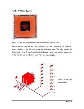 134 Page
7.4.5.4 Wet Riser System
Figure 7.35 Wet riser system located beside of the basement fire pump room
In the Summit mall, the wet riser system(Figure7.35) consists of a 6’’ dia riser
main installed in the lift lobby area and staircase area. The inlet located at
Basement 1 is a 4 way breeching inlet through which fire brigade can pump
water into the wet riser tank in case there is a water supply.
Figure 7.36 Wet riser
system diagram
 