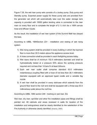 135 Page
Figure 7.36, the wet riser pump sets consists of a Jockey pump, Duty pump and
Standby pump. Essential power supply for these pump sets are provided from
the generator set which will automatically take over the water storage tank
capacity is provided with 10000 gallon landing valve is connected to the riser
main on every floor and is complete the length of 2 ½ inch dia x 100ft canvas
hose and diffuser nozzle.
As the result, the installation of wet riser system of the Summit Mall has obeyed
the laws.
According to UBBL 1984Section 231 : installation and resting of wet rising
system
1) Wei rising system shall be provided in every building in which the topmost
floor is more than 30.5 meters above fire appliance access level.
2) A hose connection shall be provided in each firefighting access lobby.
3) Wet risers shall be of minimum 152.4 millimeters diameter and shall be
hydrostatically tested at a pressure 50% above the working pressure
required and not less than 14 bars fir at least 24hours.
4) Each wet riser outlet shall comprise standard 63.5 millimeters
instantaneous coupling fitted with a hose of not less than 38.1 millimeters
diameter equipped with an approved typed cradle and a variable fog
nozzle
5) A wet riser shall be provided in every staircase which extends from the
ground floor level to the roof and shall be equipped with a three-way 63.5
millimetress outlet above the roof line.
According to UBBL 1984 section 248 : marking on wet riser. Etc
Wet riser, dry riser, sprinkler and other fire installation pipes and fittings shall be
painted red. All cabinets and areas recessed in walls for location of fire
installation and extinguishers shall be clearly identified to the satisfaction of the
Fire Authority or otherwise clearly identified. (Greeno, 1997)
 