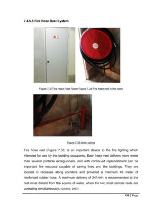 136 Page
7.4.5.5 Fire Hose Reel System
Figure 7.37Fire Hose Reel Room Figure 7.38 Fire hose reel in the room
Figure 7.39 drain valves
Fire hose reel (Figure 7.38) is an important device to the fire fighting which
intended for use by the building occupants. Each hose reel delivers more water
than several portable extinguishers, and with continued replenishment can be
important fire resource capable of saving lives and the buildings. They are
located in recesses along corridors and provided a minimum 45 meter of
reinforced rubber hose. A minimum delivery of 241/min is recommended at the
reel most distant from the source of water, when the two most remote reels are
operating simultaneously. (Greeno, 1997)
 