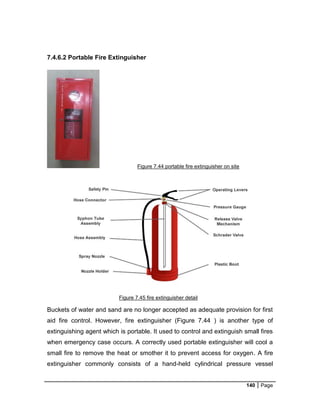 140 Page
7.4.6.2 Portable Fire Extinguisher
Figure 7.44 portable fire extinguisher on site
Buckets of water and sand are no longer accepted as adequate provision for first
aid fire control. However, fire extinguisher (Figure 7.44 ) is another type of
extinguishing agent which is portable. It used to control and extinguish small fires
when emergency case occurs. A correctly used portable extinguisher will cool a
small fire to remove the heat or smother it to prevent access for oxygen. A fire
extinguisher commonly consists of a hand-held cylindrical pressure vessel
Figure 7.45 fire extinguisher detail
 