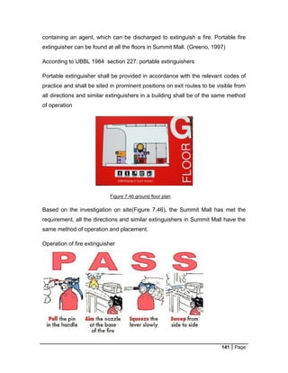 141 Page
containing an agent, which can be discharged to extinguish a fire. Portable fire
extinguisher can be found at all the floors in Summit Mall. (Greeno, 1997)
According to UBBL 1984 section 227: portable extinguishers
Portable extinguisher shall be provided in accordance with the relevant codes of
practice and shall be sited in prominent positions on exit routes to be visible from
all directions and similar extinguishers in a building shall be of the same method
of operation
Figure 7.46 ground floor plan
Based on the investigation on site(Figure 7.46), the Summit Mall has met the
requirement, all the directions and similar extinguishers in Summit Mall have the
same method of operation and placement.
Operation of fire extinguisher
 