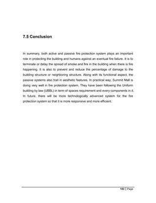 143 Page
7.5 Conclusion
In summary, both active and passive fire protection system plays an important
role in protecting the building and humans against an eventual fire failure. It is to
terminate or delay the spread of smoke and fire in the building when there is fire
happening. It is also to prevent and reduce the percentage of damage to the
building structure or neighboring structure. Along with its functional aspect, the
passive systems also trait in aesthetic features. In practical way, Summit Mall is
doing very well in fire protection system. They have been following the Uniform
building by law (UBBL) in term of spaces requirement and every components in it.
In future, there will be more technologically advanced system for the fire
protection system so that it is more responsive and more efficient.
 
