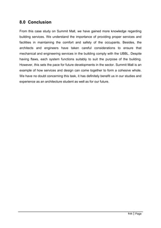 144 Page
8.0 Conclusion
From this case study on Summit Mall, we have gained more knowledge regarding
building services. We understand the importance of providing proper services and
facilities in maintaining the comfort and safety of the occupants. Besides, the
architects and engineers have taken careful considerations to ensure that
mechanical and engineering services in the building comply with the UBBL. Despite
having flaws, each system functions suitably to suit the purpose of the building.
However, this sets the pace for future developments in the sector. Summit Mall is an
example of how services and design can come together to form a cohesive whole.
We have no doubt concerning this task, it has definitely benefit us in our studies and
experience as an architecture student as well as for our future.
 
