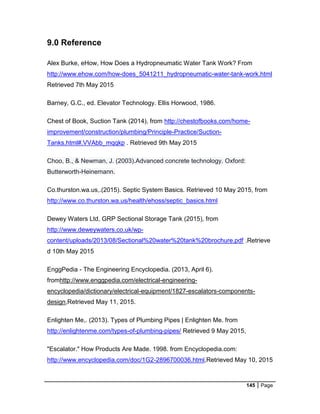 145 Page
9.0 Reference
Alex Burke, eHow, How Does a Hydropneumatic Water Tank Work? From
http://www.ehow.com/how-does_5041211_hydropneumatic-water-tank-work.html
Retrieved 7th May 2015
Barney, G.C., ed. Elevator Technology. Ellis Horwood, 1986.
Chest of Book, Suction Tank (2014), from http://chestofbooks.com/home-
improvement/construction/plumbing/Principle-Practice/Suction-
Tanks.html#.VVAbb_mqqkp . Retrieved 9th May 2015
Choo, B., & Newman, J. (2003).Advanced concrete technology. Oxford:
Butterworth-Heinemann.
Co.thurston.wa.us,.(2015). Septic System Basics. Retrieved 10 May 2015, from
http://www.co.thurston.wa.us/health/ehoss/septic_basics.html
Dewey Waters Ltd, GRP Sectional Storage Tank (2015), from
http://www.deweywaters.co.uk/wp-
content/uploads/2013/08/Sectional%20water%20tank%20brochure.pdf .Retrieve
d 10th May 2015
EnggPedia - The Engineering Encyclopedia. (2013, April 6).
fromhttp://www.enggpedia.com/electrical-engineering-
encyclopedia/dictionary/electrical-equipment/1827-escalators-components-
design,Retrieved May 11, 2015.
Enlighten Me,. (2013). Types of Plumbing Pipes | Enlighten Me. from
http://enlightenme.com/types-of-plumbing-pipes/ Retrieved 9 May 2015,
"Escalator." How Products Are Made. 1998. from Encyclopedia.com:
http://www.encyclopedia.com/doc/1G2-2896700036.html,Retrieved May 10, 2015
 
