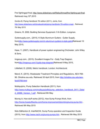 146 Page
Fire fightingppt final, http://www.slideshare.net/RafayAhmad/fire-fighting-ppt-final.
Retrieved may,10th,2015
Gordon.B, Piping Handbook 7th edition (2011), Joints, from
http://www.slideshare.net/donalsyahrial/piping-handbook-7th-edition-mayk . Retrieved
7th May 2015
Greeno, R. 2000. Building Services Equipment. 5 th Edition. Longman.
Guttersupply.com,. (2015). K Style Aluminum Gutters - Gutter Supply.
fromhttp://www.guttersupply.com/m-aluminum-gutters-k-style.gstmlRetrieved 10
May 2015,
Hase, Y. (2007). Handbook of power system engineering.Chichester: John Wiley
& Sons.
Imgsoup.com,. (2015). Excellent Images For - Gully Trap Diagram.
fromhttp://imgsoup.com/1/gully-trap-diagram/Retrieved 9 May 2015,
Littlefield, D. (2008). Metric handbook. London: Architectural.
Mancl, K. (2015). Wastewater Treatment Principles and Regulations, AEX-768-
96. Ohioline.osu.edu. Retrieved 30 April 2015, from http://ohioline.osu.edu/aex-
fact/0768.html
MultiquipInc, Pump Selection Handbook (2011), from
http://www.multiquip.com/multiquip/pdfs/pump_selection_handbook_0411_DataI
d_24686_Version_1.pdf . Retrieved 8th May
Murray.A, How stuff works (2012), How Sump Pumps Work, from
http://home.howstuffworks.com/home-improvement/plumbing/sump-pump.htm .
Retrieved 8th May 2015
Nick.G&Kenton.S, InterNACHI, Sump Pump operation and Inspection Guide
(2015), from http://www.nachi.org/sump-pumps.htm . Retrieved 9th May 2015
 