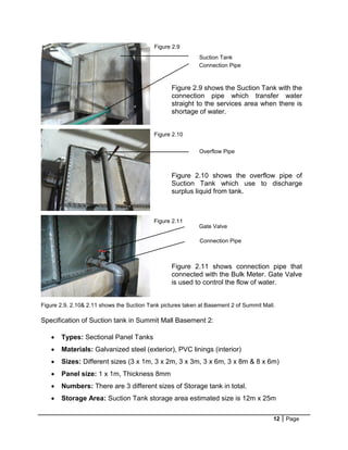 12 Page
Figure 2.9, 2.10& 2.11 shows the Suction Tank pictures taken at Basement 2 of Summit Mall.
Specification of Suction tank in Summit Mall Basement 2:
 Types: Sectional Panel Tanks
 Materials: Galvanized steel (exterior), PVC linings (interior)
 Sizes: Different sizes (3 x 1m, 3 x 2m, 3 x 3m, 3 x 6m, 3 x 8m & 8 x 6m)
 Panel size: 1 x 1m, Thickness 8mm
 Numbers: There are 3 different sizes of Storage tank in total.
 Storage Area: Suction Tank storage area estimated size is 12m x 25m
Suction Tank
Connection Pipe
Overflow Pipe
Gate Valve
Connection Pipe
Figure 2.9
Figure 2.10
Figure 2.11
Figure 2.9 shows the Suction Tank with the
connection pipe which transfer water
straight to the services area when there is
shortage of water.
Figure 2.10 shows the overflow pipe of
Suction Tank which use to discharge
surplus liquid from tank.
Figure 2.11 shows connection pipe that
connected with the Bulk Meter. Gate Valve
is used to control the flow of water.
 