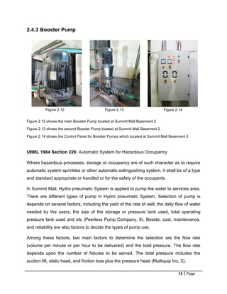 13 Page
2.4.3 Booster Pump
Figure 2.12 shows the main Booster Pump located at Summit Mall Basement 2
Figure 2.13 shows the second Booster Pump located at Summit Mall Basement 2
Figure 2.14 shows the Control Panel for Booster Pumps which located at Summit Mall Basement 2
UBBL 1984 Section 226: Automatic System for Hazardous Occupancy
Where hazardous processes, storage or occupancy are of such character as to require
automatic system sprinkles or other automatic extinguishing system, it shall be of a type
and standard appropriate or handled or for the safety of the occupants.
In Summit Mall, Hydro pneumatic System is applied to pump the water to services area.
There are different types of pump in Hydro pneumatic System. Selection of pump is
depends on several factors, including the yield of the rate of well, the daily flow of water
needed by the users, the size of the storage or pressure tank used, total operating
pressure tank used and etc (Peerless Pump Company, 8). Beside, cost, maintenance,
and reliability are also factors to decide the types of pump use.
Among these factors, two main factors to determine the selection are the flow rate
(volume per minute or per hour to be delivered) and the total pressure. The flow rate
depends upon the number of fixtures to be served. The total pressure includes the
suction lift, static head, and friction loss plus the pressure head (Multiquip Inc, 3).
Figure 2.13Figure 2.12 Figure 2.14
 