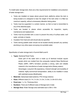 16 Page
To install water storage tank, there are a few requirements for installation and protection
of water storage tank:-
 Tanks are installed on bases above ground level, platforms where the tank is
being located at is designed to bear the weight of the tank when it is filled wo
maximum capacity, without unnecessary alteration taking place.
 Tanks must be supported in a certain manner, so that no load is transmitted to
any of the attached pipes.
 Tanks are located in places where accessible for inspection, repairs,
maintenance and replacement.
 Tanks must be provided with a cover to prevent the entry of surface water, roof
water, animals or insects.
 Insulation from heat and cold should also be specified.
 Tanks storing potable water should not be located directly beneath any sanitary
plumbing or any other pipes conveying non-portable water.
Specification of water storage tank in Summit Mall Level 6:
 Types: Sectional Panel Tanks
Outer part of the water tank is made up of identical modular square
panels which are molded from the composite material Glass Reinforced
Plastic (GRP). GRP’s formation provides a strong, solid and reliable
material in the manufacture of water storage tanks (Dewey waters).
Advantages: Long term life expectancy, Inherent strength and durability of
material, highly economical transportation, ability to be installed in areas
with restricted access (Braithwaite).
 Materials: Galvanized steel (exterior), PVC linings (interior)
 Sizes: Different sizes (3 x 1m, 3 x 2m, 3 x 3m, 3 x 6m, 3 x 8m & 8 x 6m)
 Panel size: 1 x 1m, Thickness 8mm
 Numbers: There are 8 different sizes of Storage tank in total.
 Storage Area: Water Storage area estimated size is 36m x 18m
 