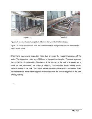 18 Page
The
Figure 2.21 shows pictures of storage tank at Summit Mall Level 6 with different sizes.
Figure 2.22 shows the connection pipes that transfer water from storage tank to services areas with the
control of gate valves.
Water tank has several inspection holes that are used for regular inspections of the
water. The inspection holes are of 600mm in its opening diameter. They are accessed
through ladders from the side of the tanks. At the top part of the tank, a screened vet is
used for tank ventilation. All buildings requiring un-interrupted water supply should
install a divider in the tank. The divider allows one side of the tank to be drained down
for maintenance, while water supply is maintained from the second segment of the tank
(Deweywaters).
-
Figure 2.21 Figure 2.22
 