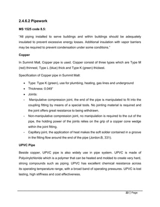 22 Page
2.4.6.2 Pipework
MS 1525 code 8.5:
“All piping installed to serve buildings and within buildings should be adequately
insulated to prevent excessive energy losses. Additional insulation with vapor barriers
may be required to prevent condensation under some conditions.”
Copper
In Summit Mall, Copper pipe is used. Copper consist of three types which are Type M
(red) thinnest, Type L (blue) thick and Type K (green) thickest.
Specification of Copper pipe in Summit Mall:
 Type: Type K (green), use for plumbing, heating, gas lines and underground
 Thickness: 0.049”
 Joints:
- Manipulative compression joint, the end of the pipe is manipulated to fit into the
coupling fitting by means of a special tools. No jointing material is required and
the joint offers great resistance to being withdrawn.
- Non-manipulative compression joint, no manipulation is required to the cut of the
pipe, the holding power of the joints relies on the grip of a copper cone wedge
within the joint fitting.
- Capillary joint, the application of heat makes the soft solder contained in a groove
in the fitting flow around the end of the pipe (Jordon.B, 331).
UPVC Pipe
Beside copper, UPVC pipe is also widely use in pipe system. UPVC is made of
Polyvinylchloride which is a polymer that can be heated and molded to create very hard,
strong compounds such as piping. UPVC has excellent chemical resistance across
its operating temperature range, with a broad band of operating pressures. UPVC is lost
lasting, high stiffness and cost effectiveness.
 