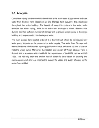23 Page
2.5 Analysis
Cold water supply system used in Summit Mall is the main water supply where they use
water from Suction Tank (Basement 2) and Storage Tank (Level 6) that distributed
throughout the entire building. The benefit of using this system is the water tanks
reserves the water supply, there is no worry with shortage of water. Besides that,
Summit Mall has sufficient number of storage tank to provide water supply to the whole
building and as preparation for shortage of water.
The main storage tank located at Level 6 of Summit Mall which do not required any
water pump to push up the pressure for water supply. The water from Storage tank
distributed to the services area by using gravitational force. This save up a lot of cost on
installing water pump. Moreover, the location and design of Water Storage Tank in
Summit Mall is a success which had fulfill the requirements of the UBBL by-Law and MS
1525. This not only allow the smooth flow of water but also easier for cleaning and
maintenance which are very important to sustain the usage and quality of water for the
entire Summit Mall.
 