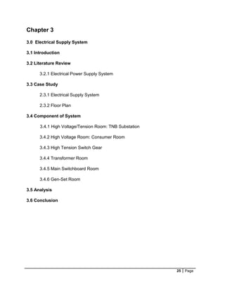 25 Page
Chapter 3
3.0 Electrical Supply System
3.1 Introduction
3.2 Literature Review
3.2.1 Electrical Power Supply System
3.3 Case Study
2.3.1 Electrical Supply System
2.3.2 Floor Plan
3.4 Component of System
3.4.1 High Voltage/Tension Room: TNB Substation
3.4.2 High Voltage Room: Consumer Room
3.4.3 High Tension Switch Gear
3.4.4 Transformer Room
3.4.5 Main Switchboard Room
3.4.6 Gen-Set Room
3.5 Analysis
3.6 Conclusion
 