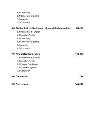 5.3 Case Study
5.4 Component of System
5.5 Analysis
5.6 Conclusion
6.0 Mechanical ventilation and air-conditioning system 83-104
6.1 Introduction & Function
6.2 Literature Review
6.3 Case Study
6.4 Component of System
6.5 Analysis
6.6 Conclusion
7.0 Fire protection system 105-143
7.1 Introduction & Function
7.2 Literature Review
7.3 Passive Fire System
7.4 Active Fire System
7.5 Conclusion
8.0 Conclusion 144
9.0 References 145-148
 