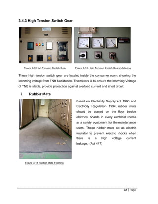 32 Page
3.4.3 High Tension Switch Gear
These high tension switch gear are located inside the consumer room, showing the
incoming voltage from TNB Substation. The meters is to ensure the incoming Voltage
of TNB is stable, provide protection against overload current and short circuit.
i. Rubber Mats
Figure 3.9 High Tension Switch Gear Figure 3.10 High Tension Switch Gears Metering
Based on Electricity Supply Act 1990 and
Electricity Regulation 1994, rubber mats
should be placed on the floor beside
electrical boards in every electrical rooms
as a safety equipment for the maintenance
users. These rubber mats act as electric
insulator to prevent electric shocks when
there is a high voltage current
leakage. (Act 447)
Figure 3.11 Rubber Mats Flooring
 