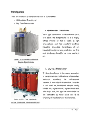 34 Page
Transformers
There are two types of transformers used in Summit Mall：
 Oil-Insulated Transformer
 Dry Type Transformer
i. Oil-insulated Transformer
An oil type transformer use transformer oil to
cool down the temperature. It is a highly
refined mineral oil that is stable at high
temperatures and has excellent electrical
insulating properties. Advantages of oil-
insulated transformer are small size, low first
cost, low losses, long life, low noise level and
etc.
Figure 3.14 Oil-insulated Transformer
Source: Direct Industry
ii. Dry Type Transformer
Dry type transformer is the newer generation
of transformer which did not use oil as coolant
anymore, simplifying the maintenance
process, it uses digital temperature controller
to cool down the transformer. Despite having
shorter life, higher losses, higher noise level
and larger size, this type of transformer are
still preferable by many users due to its
simplicity of installation and maintenance.
Figure 3.15 Dry Type Transformer
Source: Transformer Switch Gear Industry
 