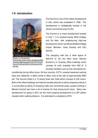 1 Page
Figure 1.1 The Summit
Source:http://www.molon.de/galleries/Mal
aysia/KL/Malls/images01/03%20The%20
Summit%20mall%20in%20Subang%20J
aya.jpg
1.0 Introduction
The Summit is one of the oldest development
in USJ, which was completed in 1998. The
development is strategically located in the
vibrant commercial area of USJ.
The Summit is a mixed development located
in USJ 1. It is situated beside SEGi College
and Da Men, with enighbouring high-rise
development which are MenaraHeltechVillage,
Impian Meridian, Casa Subang and USJ
Sentral.
The shopping mall has a retail space of
599,474 sf. On the other hand, Menara
Summit is a 13-storey office buildings which
consists of units available from 620 sf. It
provides facilities such as free centralized air-
conditioning during office hours, 24-hour security, CCTV, covered basement parking
bays and cafeterias. It offers rental of office units at the rate of approximately RM3
psf. The Summit Hotel is a 17-storey three star hotel which consists of 332 rooms.
Both of the office buildings are hotel are located atop the 6-storey shopping mall.As it
is surrounded by plenty of shopping malls and commercial areas, people working in
Menara Summit can have a lot of choices for food during lunch hours. Many new
development on going in USJ, but the most outgoing development is a LRT station
situated within walking distance. It is estimated to complete by 2015.
 