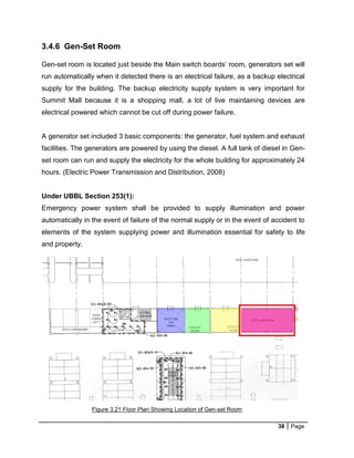 38 Page
3.4.6 Gen-Set Room
Gen-set room is located just beside the Main switch boards’ room, generators set will
run automatically when it detected there is an electrical failure, as a backup electrical
supply for the building. The backup electricity supply system is very important for
Summit Mall because it is a shopping mall, a lot of live maintaining devices are
electrical powered which cannot be cut off during power failure.
A generator set included 3 basic components: the generator, fuel system and exhaust
facilities. The generators are powered by using the diesel. A full tank of diesel in Gen-
set room can run and supply the electricity for the whole building for approximately 24
hours. (Electric Power Transmission and Distribution, 2008)
Under UBBL Section 253(1):
Emergency power system shall be provided to supply illumination and power
automatically in the event of failure of the normal supply or in the event of accident to
elements of the system supplying power and illumination essential for safety to life
and property.
Figure 3.21 Floor Plan Showing Location of Gen-set Room
 