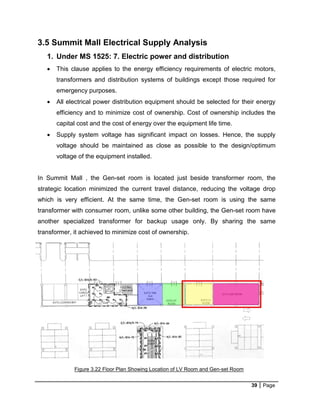 39 Page
3.5 Summit Mall Electrical Supply Analysis
1. Under MS 1525: 7. Electric power and distribution
 This clause applies to the energy efficiency requirements of electric motors,
transformers and distribution systems of buildings except those required for
emergency purposes.
 All electrical power distribution equipment should be selected for their energy
efficiency and to minimize cost of ownership. Cost of ownership includes the
capital cost and the cost of energy over the equipment life time.
 Supply system voltage has significant impact on losses. Hence, the supply
voltage should be maintained as close as possible to the design/optimum
voltage of the equipment installed.
In Summit Mall , the Gen-set room is located just beside transformer room, the
strategic location minimized the current travel distance, reducing the voltage drop
which is very efficient. At the same time, the Gen-set room is using the same
transformer with consumer room, unlike some other building, the Gen-set room have
another specialized transformer for backup usage only. By sharing the same
transformer, it achieved to minimize cost of ownership.
Figure 3.22 Floor Plan Showing Location of LV Room and Gen-set Room
 