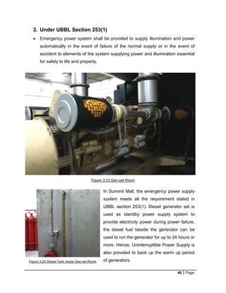 40 Page
2. Under UBBL Section 253(1)
 Emergency power system shall be provided to supply illumination and power
automatically in the event of failure of the normal supply or in the event of
accident to elements of the system supplying power and illumination essential
for safety to life and property.
In Summit Mall, the emergency power supply
system meets all the requirement stated in
UBBL section 253(1). Diesel generator set is
used as standby power supply system to
provide electricity power during power failure,
the diesel fuel beside the generator can be
used to run the generator for up to 24 hours or
more. Hence, Uninterruptible Power Supply is
also provided to back up the warm up period
of generators.
Figure 3.23 Gen-set Room
Figure 3.24 Diesel Tank inside Gen-set Room
 