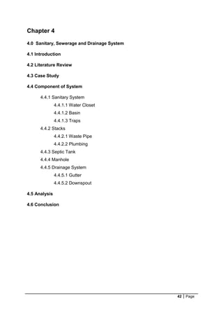 42 Page
Chapter 4
4.0 Sanitary, Sewerage and Drainage System
4.1 Introduction
4.2 Literature Review
4.3 Case Study
4.4 Component of System
4.4.1 Sanitary System
4.4.1.1 Water Closet
4.4.1.2 Basin
4.4.1.3 Traps
4.4.2 Stacks
4.4.2.1 Waste Pipe
4.4.2.2 Plumbing
4.4.3 Septic Tank
4.4.4 Manhole
4.4.5 Drainage System
4.4.5.1 Gutter
4.4.5.2 Downspout
4.5 Analysis
4.6 Conclusion
 