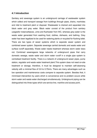 43 Page
4.1 Introduction
Sanitary and sewerage system is an underground carriage of wastewater system
which collect and transport sewage from buildings through pipes, drains, manholes
and inlet to treatment plant or disposal. Wastewater is drained and separated into
black water and grey water. Black water consist of the product from sanitary
usagesfor instancefaeces, urine and flushwater from WC, whereas grey water is the
waste water generated from washing food, clothes, dishware, and bathing. Grey
water has been legalized to be used for watering plants or recycled for flushing toilet.
There are two types of sewer systems which is separate sewer system and
combined sewer system. Separate sewerage carried domestic and waste water and
surface runoff separately. Waste water needs treatment whereas storm water does
not. Combined sewerageare large networks of underground pipes that carry
domestic sewage, waste water and storm water runoff in a single pipe system to
centralised treatment facility. There is a network of underground sewer pipes, pump
station, regulator and waste water treatment plant.This system does not need on-site
treatment or storage, therefore, it must be designed to maintain self-cleansing
velocity with a minimal flow of 0.6 to 0.75m/s. There are many advantages such as
low operation and maintenance costs compare to separate system. Besides that, it
minimised intervention by users which is convenience and no problem occurs while
storm water and waste water discharged simultaneously. Underground piping can be
distinguished into three types which are service line, mainline and access point.
 