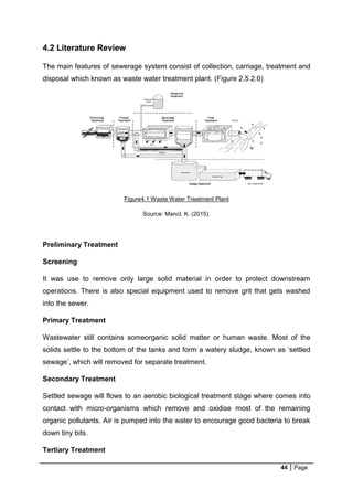 44 Page
4.2 Literature Review
The main features of sewerage system consist of collection, carriage, treatment and
disposal which known as waste water treatment plant. (Figure 2.5.2.0)
Figure4.1 Waste Water Treatment Plant
Source: Mancl, K. (2015).
Preliminary Treatment
Screening
It was use to remove only large solid material in order to protect downstream
operations. There is also special equipment used to remove grit that gets washed
into the sewer.
Primary Treatment
Wastewater still contains someorganic solid matter or human waste. Most of the
solids settle to the bottom of the tanks and form a watery sludge, known as ‘settled
sewage’, which will removed for separate treatment.
Secondary Treatment
Settled sewage will flows to an aerobic biological treatment stage where comes into
contact with micro-organisms which remove and oxidise most of the remaining
organic pollutants. Air is pumped into the water to encourage good bacteria to break
down tiny bits.
Tertiary Treatment
 