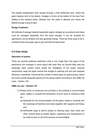 45 Page
The treated wastewateris then passed through a final settlement tank, where the
good bacteria sink to the bottom. Sludges is forms at the bottom of the tank from
settling of the bacteria action. Besides that, the water is allowed over where the
filtered through a bed of sand.
Sludge Treatment
All methods of sewage treatment generate organic sludges as by products and these
must be managed separately from the liquid sewage. It can be recycled for
agricultural, use as fertiliser and also generate energy. There are three ways to do it,
combined heat and power, gas to grid and thermal destruction.
4.3 Case study
Operation of system
There are several scattered washroom units in one single floor, the layout of the
washrooms are arranged in same layout with each floor as Summit Mall uses the
sewerage stack system which eased the installation of the sewer required
components, keep the pipes vertical and straight to optimize soil and odor disposal
efficiency, meanwhile, minimizing the number of stack pipes for space-saving, where
the ducts provide adequate spacing for the piping system according to the UBBL By
Laws – Section 123.
UBBL by Law – Section 123
(1) Where ducts or enclosures are provided in any building to accommodate
pipes, cables or conduits the dimensions of such ducts or enclosure shall
be –
(a) Adequate for the accommodation od the pipes, cables or conduits and
the crossings of branches and mains together with supports and fixing;
and
(b) Sufficiently large to permit access to cleaning eyes, stop cocks and
other controls there to enable repairs, extensions and modifications to
be made to each or all of the services accommodated.
 