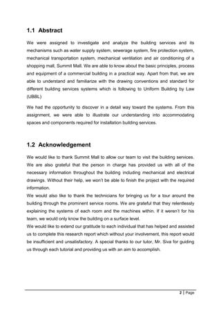 2 Page
1.1 Abstract
We were assigned to investigate and analyze the building services and its
mechanisms such as water supply system, sewerage system, fire protection system,
mechanical transportation system, mechanical ventilation and air conditioning of a
shopping mall, Summit Mall. We are able to know about the basic principles, process
and equipment of a commercial building in a practical way. Apart from that, we are
able to understand and familiarize with the drawing conventions and standard for
different building services systems which is following to Uniform Building by Law
(UBBL)
We had the opportunity to discover in a detail way toward the systems. From this
assignment, we were able to illustrate our understanding into accommodating
spaces and components required for installation building services.
1.2 Acknowledgement
We would like to thank Summit Mall to allow our team to visit the building services.
We are also grateful that the person in charge has provided us with all of the
necessary information throughout the building including mechanical and electrical
drawings. Without their help, we won’t be able to finish the project with the required
information.
We would also like to thank the technicians for bringing us for a tour around the
building through the prominent service rooms. We are grateful that they relentlessly
explaining the systems of each room and the machines within. If it weren’t for his
team, we would only know the building on a surface level.
We would like to extend our gratitude to each individual that has helped and assisted
us to complete this research report which without your involvement, this report would
be insufficient and unsatisfactory. A special thanks to our tutor, Mr. Siva for guiding
us through each tutorial and providing us with an aim to accomplish.
 