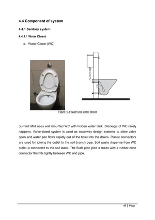 47 Page
4.4 Component of system
4.4.1 Sanitary system
4.4.1.1 Water Closet
a. Water Closet (WC)
Figure 4.3 Wall hung water closet
Summit Mall uses wall mounted WC with hidden water tank. Blockage of WC rarely
happens. Valve-closet system is used as waterway design systems to allow valve
open and water pan flows rapidly out of the bowl into the drains. Plastic connectors
are used for joining the outlet to the soil branch pipe. Soil waste dispense from WC
outlet is connected to the soil stack. The flush pipe joint is made with a rubber cone
connector that fits tightly between WC and pipe.
 