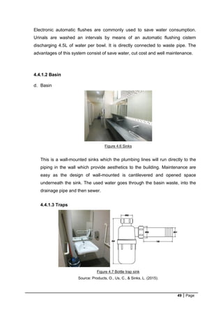 49 Page
Electronic automatic flushes are commonly used to save water consumption.
Urinals are washed an intervals by means of an automatic flushing cistern
discharging 4.5L of water per bowl. It is directly connected to waste pipe. The
advantages of this system consist of save water, cut cost and well maintenance.
4.4.1.2 Basin
d. Basin
Figure 4.6 Sinks
This is a wall-mounted sinks which the plumbing lines will run directly to the
piping in the wall which provide aesthetics to the building. Maintenance are
easy as the design of wall-mounted is cantilevered and opened space
underneath the sink. The used water goes through the basin waste, into the
drainage pipe and then sewer.
4.4.1.3 Traps
Figure 4.7 Bottle trap sink
Source: Products, O., Us, C., & Sinks, L. (2015).
 