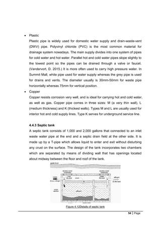 54 Page
 Plastic
Plastic pipe is widely used for domestic water supply and drain-waste-vent
(DWV) pipe. Polyvinyl chloride (PVC) is the most common material for
drainage system nowadays. The main supply divides into one system of pipes
for cold water and hot water. Parallel hot and cold water pipes slope slightly to
the lowest point so the pipes can be drained through a valve or faucet.
(Vandervort, D. 2015.) It is more often used to carry high pressure water. In
Summit Mall, white pipe used for water supply whereas the grey pipe is used
for drains and vents. The diameter usually is 30mm-50mm for waste pipe
horizontally whereas 75mm for vertical position.
 Copper
Copper resists corrosion very well, and is ideal for carrying hot and cold water,
as well as gas. Copper pipe comes in three sizes: M (a very thin wall), L
(medium thickness) and K (thickest walls). Types M and L are usually used for
interior hot and cold supply lines. Type K serves for underground service line.
4.4.3 Septic tank
A septic tank consists of 1,000 and 2,000 gallons that connected to an inlet
waste water pipe at the end and a septic drain field at the other side. It is
made up by a T-pipe which allows liquid to enter and exit without disturbing
any crust on the surface. The design of the tank incorporates two chambers
which are separated by means of dividing wall that has openings located
about midway between the floor and roof of the tank.
Figure 4.12Details of septic tank
 