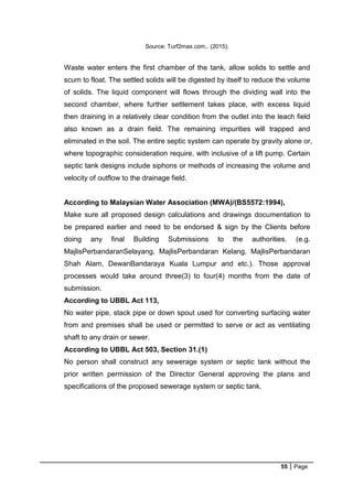 55 Page
Source: Turf2max.com,. (2015).
Waste water enters the first chamber of the tank, allow solids to settle and
scum to float. The settled solids will be digested by itself to reduce the volume
of solids. The liquid component will flows through the dividing wall into the
second chamber, where further settlement takes place, with excess liquid
then draining in a relatively clear condition from the outlet into the leach field
also known as a drain field. The remaining impurities will trapped and
eliminated in the soil. The entire septic system can operate by gravity alone or,
where topographic consideration require, with inclusive of a lift pump. Certain
septic tank designs include siphons or methods of increasing the volume and
velocity of outflow to the drainage field.
According to Malaysian Water Association (MWA)/(BS5572:1994),
Make sure all proposed design calculations and drawings documentation to
be prepared earlier and need to be endorsed & sign by the Clients before
doing any final Building Submissions to the authorities. (e.g.
MajlisPerbandaranSelayang, MajlisPerbandaran Kelang, MajlisPerbandaran
Shah Alam, DewanBandaraya Kuala Lumpur and etc.). Those approval
processes would take around three(3) to four(4) months from the date of
submission.
According to UBBL Act 113,
No water pipe, stack pipe or down spout used for converting surfacing water
from and premises shall be used or permitted to serve or act as ventilating
shaft to any drain or sewer.
According to UBBL Act 503, Section 31.(1)
No person shall construct any sewerage system or septic tank without the
prior written permission of the Director General approving the plans and
specifications of the proposed sewerage system or septic tank.
 