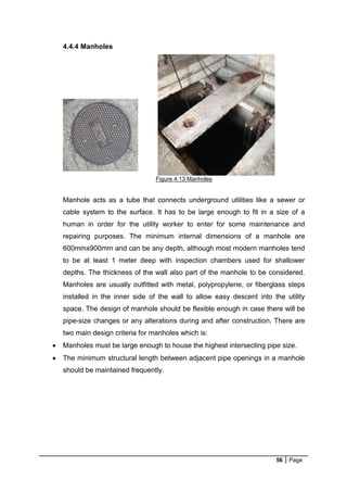 56 Page
4.4.4 Manholes
Figure 4.13 Manholes
Manhole acts as a tube that connects underground utilities like a sewer or
cable system to the surface. It has to be large enough to fit in a size of a
human in order for the utility worker to enter for some maintenance and
repairing purposes. The minimum internal dimensions of a manhole are
600mmx900mm and can be any depth, although most modern manholes tend
to be at least 1 meter deep with inspection chambers used for shallower
depths. The thickness of the wall also part of the manhole to be considered.
Manholes are usually outfitted with metal, polypropylene, or fiberglass steps
installed in the inner side of the wall to allow easy descent into the utility
space. The design of manhole should be flexible enough in case there will be
pipe-size changes or any alterations during and after construction. There are
two main design criteria for manholes which is:
 Manholes must be large enough to house the highest intersecting pipe size.
 The minimum structural length between adjacent pipe openings in a manhole
should be maintained frequently.
 