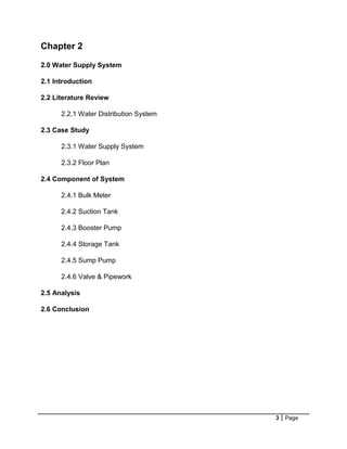 3 Page
Chapter 2
2.0 Water Supply System
2.1 Introduction
2.2 Literature Review
2.2.1 Water Distribution System
2.3 Case Study
2.3.1 Water Supply System
2.3.2 Floor Plan
2.4 Component of System
2.4.1 Bulk Meter
2.4.2 Suction Tank
2.4.3 Booster Pump
2.4.4 Storage Tank
2.4.5 Sump Pump
2.4.6 Valve & Pipework
2.5 Analysis
2.6 Conclusion
 