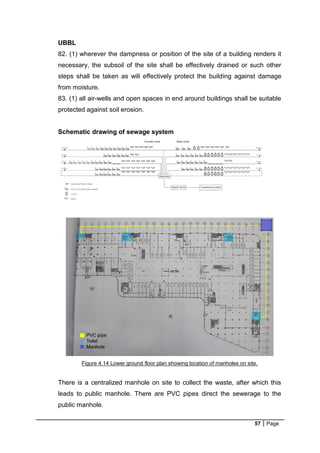 57 Page
UBBL
82. (1) wherever the dampness or position of the site of a building renders it
necessary, the subsoil of the site shall be effectively drained or such other
steps shall be taken as will effectively protect the building against damage
from moisture.
83. (1) all air-wells and open spaces in end around buildings shall be suitable
protected against soil erosion.
Schematic drawing of sewage system
Figure 4.14 Lower ground floor plan showing location of manholes on site.
There is a centralized manhole on site to collect the waste, after which this
leads to public manhole. There are PVC pipes direct the sewerage to the
public manhole.
 