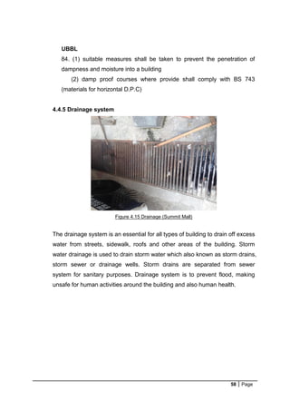58 Page
UBBL
84. (1) suitable measures shall be taken to prevent the penetration of
dampness and moisture into a building
(2) damp proof courses where provide shall comply with BS 743
(materials for horizontal D.P.C)
4.4.5 Drainage system
Figure 4.15 Drainage (Summit Mall)
The drainage system is an essential for all types of building to drain off excess
water from streets, sidewalk, roofs and other areas of the building. Storm
water drainage is used to drain storm water which also known as storm drains,
storm sewer or drainage wells. Storm drains are separated from sewer
system for sanitary purposes. Drainage system is to prevent flood, making
unsafe for human activities around the building and also human health.
 