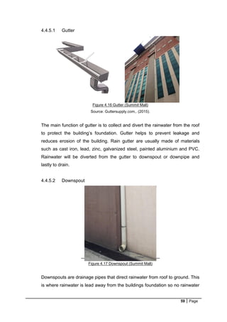 59 Page
4.4.5.1 Gutter
Figure 4.16 Gutter (Summit Mall)
Source: Guttersupply.com,. (2015).
The main function of gutter is to collect and divert the rainwater from the roof
to protect the building’s foundation. Gutter helps to prevent leakage and
reduces erosion of the building. Rain gutter are usually made of materials
such as cast iron, lead, zinc, galvanized steel, painted aluminium and PVC.
Rainwater will be diverted from the gutter to downspout or downpipe and
lastly to drain.
4.4.5.2 Downspout
Figure 4.17 Downspout (Summit Mall)
Downspouts are drainage pipes that direct rainwater from roof to ground. This
is where rainwater is lead away from the buildings foundation so no rainwater
 
