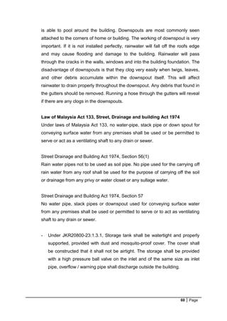 60 Page
is able to pool around the building. Downspouts are most commonly seen
attached to the corners of home or building. The working of downspout is very
important. If it is not installed perfectly, rainwater will fall off the roofs edge
and may cause flooding and damage to the building. Rainwater will pass
through the cracks in the walls, windows and into the building foundation. The
disadvantage of downspouts is that they clog very easily when twigs, leaves,
and other debris accumulate within the downspout itself. This will affect
rainwater to drain properly throughout the downspout. Any debris that found in
the gutters should be removed. Running a hose through the gutters will reveal
if there are any clogs in the downspouts.
Law of Malaysia Act 133, Street, Drainage and building Act 1974
Under laws of Malaysia Act 133, no water-pipe, stack pipe or down spout for
conveying surface water from any premises shall be used or be permitted to
serve or act as a ventilating shaft to any drain or sewer.
Street Drainage and Building Act 1974, Section 56(1)
Rain water pipes not to be used as soil pipe. No pipe used for the carrying off
rain water from any roof shall be used for the purpose of carrying off the soil
or drainage from any privy or water closet or any sullage water.
Street Drainage and Building Act 1974, Section 57
No water pipe, stack pipes or downspout used for conveying surface water
from any premises shall be used or permitted to serve or to act as ventilating
shaft to any drain or sewer.
- Under JKR20800-23:1.3.1, Storage tank shall be watertight and properly
supported, provided with dust and mosquito-proof cover. The cover shall
be constructed that it shall not be airtight. The storage shall be provided
with a high pressure ball valve on the inlet and of the same size as inlet
pipe, overflow / warning pipe shall discharge outside the building.
 