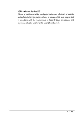 61 Page
UBBL by Law – Section 115
All roof of buildings shall be constructed as to drain effectively to suitable
and sufficient channels, gutters, chutes or troughs which shall be provided
in accordance with the requirements of these By-Laws for receiving and
conveying all water which may fall on and from the roof.
 