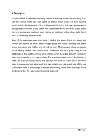 62 Page
4.5Analysis
In Summit Mall, liquid waste are being release in sanitary appliances and being flush
into the vertical waste pipe also called as stacks. From stacks will then travel to
septic tank in the basement of the building and through a soil pipe, wastewater is
being pumped into the public sewer line. Wastewater travel alone the public sewer
line to a wastewater treatment plant nearby for treatment before clean water being
send to the nearby water sources.
Most of the sewerage pipes and vents, including the storm drains and sewer are
hidden and cannot be seen. Most sewage pipes and vents, including the storm
drains and sewer are hidden and cannot be seen. Most sewage pipes run across
above ceiling panels, and behind walls. Therefore, this is a good thing for the
aesthetics of the building interior and exterior. Even the pipes beneath washroom
sinks are hidden by a concrete surface. The smell and odour around the building is
fresh, as every plumbing fixture and sewage inlet such as water closet and floor
traps are connected to a stack vent, and every stack vent has a vent pipe till the roof
to allow the smell of the sewage to escape the building, rather than trapping it inside
the building. So, the hygiene is maintained quite well.
 