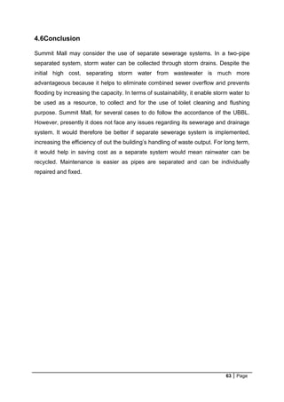 63 Page
4.6Conclusion
Summit Mall may consider the use of separate sewerage systems. In a two-pipe
separated system, storm water can be collected through storm drains. Despite the
initial high cost, separating storm water from wastewater is much more
advantageous because it helps to eliminate combined sewer overflow and prevents
flooding by increasing the capacity. In terms of sustainability, it enable storm water to
be used as a resource, to collect and for the use of toilet cleaning and flushing
purpose. Summit Mall, for several cases to do follow the accordance of the UBBL.
However, presently it does not face any issues regarding its sewerage and drainage
system. It would therefore be better if separate sewerage system is implemented,
increasing the efficiency of out the building’s handling of waste output. For long term,
it would help in saving cost as a separate system would mean rainwater can be
recycled. Maintenance is easier as pipes are separated and can be individually
repaired and fixed.
 