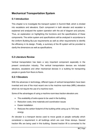 65 Page
Mechanical Transportation System
5.1 Introduction
This chapter is to investigate the transport system in Summit Mall, which is divided
into escalators and elevators. Each component in both elevator and escalator is
explained and analyzed the system operation with the aid of diagram and pictures.
Thus, an explanation on highlighting the functions and the specifications of these
components. The entire system and specifications will be analyzed in accordance to
the Uniform Building By-Law requirements as well as other requirements to identify
the efficiency in its design. Finally, a summary of the lift system will be provided to
clarify the dimensions as well as specifications.
5.2 Literature Review
Vertical transportation has been a very important component especially in the
present construction industry. The vertical transportation devices are included
elevators, escalators and other mechanical devices in a building for transporting
people or goods from floors to floors.
5.2.1 Elevators
With the advances in technology, different types of vertical transportation have been
invented and one of the most recent one is the machine room-less (MRL) elevators
which do not require the use of a machine room.
Some of the advantages of using a machine room-less traction elevators are:
 The availability of extra space to be used in the building
 Reduction costs, time materials and coordination issues
 Easier installation
 Reduces the carbon footprint of the building while using up to 75% less
energy
An elevator is a transport device used to move goods or people vertically which
considered a requirement in all buildings which are over three storeys. Geared
traction lifts are being used in this building. Geared traction lift is connected to the
 