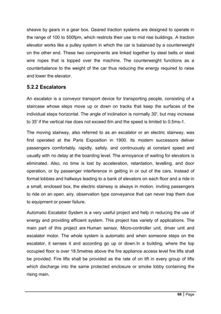 66 Page
sheave by gears in a gear box. Geared traction systems are designed to operate in
the range of 100 to 500fpm, which restricts their use to mid rise buildings. A traction
elevator works like a pulley system in which the car is balanced by a counterweight
on the other end. These two components are linked together by steel belts or steel
wire ropes that is lopped over the machine. The counterweight functions as a
counterbalance to the weight of the car thus reducing the energy required to raise
and lower the elevator.
5.2.2 Escalators
An escalator is a conveyor transport device for transporting people, consisting of a
staircase whose steps move up or down on tracks that keep the surfaces of the
individual steps horizontal. The angle of inclination is normally 30', but may increase
to 35' if the vertical rise does not exceed 6m and the speed is limited to 0.5ms-1.
The moving stairway, also referred to as an escalator or an electric stairway, was
first operated at the Paris Exposition in 1900. Its modern successors deliver
passengers comfortably. rapidly, safely. and continuously at constant speed and
usually with no delay at the boarding level. The annoyance of waiting for elevators is
eliminated. Also, no time is lost by acceleration, retardation, levelling, and door
operation, or by passenger interference in getting in or out of the cars. Instead of
formal lobbies and hallways leading to a bank of elevators on each floor and a ride in
a small, enclosed box, the electric stairway is always in motion. inviting passengers
to ride on an open. airy. observation type conveyance that can never trap them due
to equipment or power failure.
Automatic Escalator System is a very useful project and help in reducing the use of
energy and providing efficient system. This project has variety of applications. The
main part of this project are Human sensor, Micro-controller unit, driver unit and
escalator motor. The whole system is automatic and when someone steps on the
escalator, it senses it and according go up or down.In a building, where the top
occupied floor is over 18.5metres above the fire appliance access level fire lifts shall
be provided. Fire lifts shall be provided as the rate of on lift in every group of lifts
which discharge into the same protected enclosure or smoke lobby containing the
rising main.
 