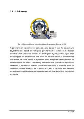 71 Page
5.4.1.1.2 Governor
Fig 5.6 Governor (Source: International Labor Organization, Geneva, 2011.)
A governor is an elevator device acting as a stop device in case the elevator runs
beyond the rated speed, an over speed governor must be installed in the traction
elevators which function as activates the safety gears by the governor ropes when
the car speed has exceeded its limit. When an elevator reaches a predetermined
over speed, the switch located in a governor opens and power is removed fromt he
machine motor and brake. The braking mechanism that operates in response to
movement of the elevator remains disable until the switch is manually re-set. In
machine room-less elevators, the governor is located in the hoist way, therefore
accessing the resetting a governor overspeed switch is time consuming, complicated
and costly.
 