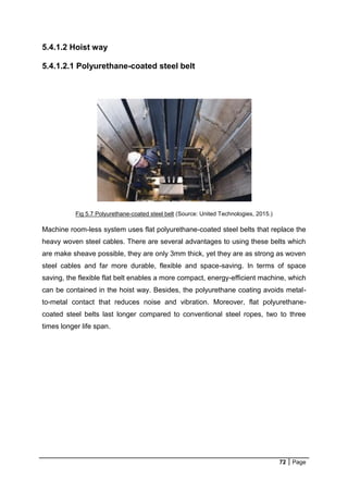 72 Page
5.4.1.2 Hoist way
5.4.1.2.1 Polyurethane-coated steel belt
Fig 5.7 Polyurethane-coated steel belt (Source: United Technologies, 2015.)
Machine room-less system uses flat polyurethane-coated steel belts that replace the
heavy woven steel cables. There are several advantages to using these belts which
are make sheave possible, they are only 3mm thick, yet they are as strong as woven
steel cables and far more durable, flexible and space-saving. In terms of space
saving, the flexible flat belt enables a more compact, energy-efficient machine, which
can be contained in the hoist way. Besides, the polyurethane coating avoids metal-
to-metal contact that reduces noise and vibration. Moreover, flat polyurethane-
coated steel belts last longer compared to conventional steel ropes, two to three
times longer life span.
 