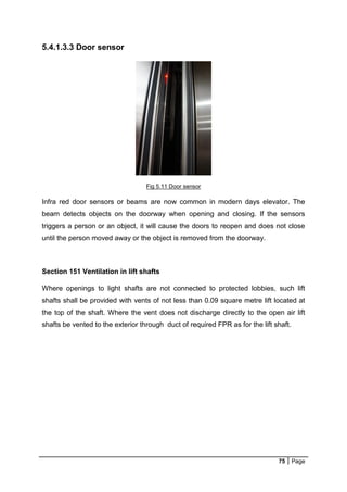 75 Page
5.4.1.3.3 Door sensor
Fig 5.11 Door sensor
Infra red door sensors or beams are now common in modern days elevator. The
beam detects objects on the doorway when opening and closing. If the sensors
triggers a person or an object, it will cause the doors to reopen and does not close
until the person moved away or the object is removed from the doorway.
Section 151 Ventilation in lift shafts
Where openings to light shafts are not connected to protected lobbies, such lift
shafts shall be provided with vents of not less than 0.09 square metre lift located at
the top of the shaft. Where the vent does not discharge directly to the open air lift
shafts be vented to the exterior through duct of required FPR as for the lift shaft.
 