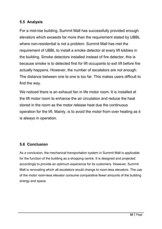 82 Page
5.5 Analysis
For a mid-rise building, Summit Mall has successfully provided enough
elevators which exceeds far more than the requirement stated by UBBL
where non-residential is not a problem. Summit Mall has met the
requirement of UBBL to install a smoke detector at every lift lobbies in
the building. Smoke detectors installed instead of fire detector, this is
because smoke is to detected first for lift occupants to exit lift before fire
actually happens. However, the number of escalators are not enough.
The distance between one to one is too far. This makes users difficult to
find the way.
We noticed there is an exhaust fan in life motor room. It is installed at
the lift motor room to enhance the air circulation and reduce the heat
stored in the room as the motor release heat due the continuous
operation for the lift. Mainly, is to avoid the motor from over heating as it
is always in operation.
5.6 Conclusion
As a conclusion, the mechanical transportation system in Summit Mall is applicable
for the function of the building as a shopping centre. It is designed and projected
accordingly to provide an optimum experience for its customers. However, Summit
Mall is renovating which all escalators would change to room-less elevators. The use
of the motor room-less elevator consume comparative fewer amounts of the building
energy and space.
 